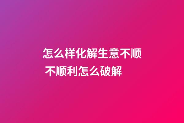怎么样化解生意不顺 不顺利怎么破解